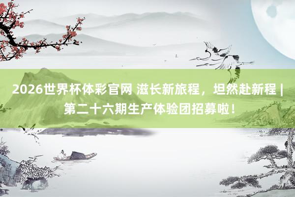 2026世界杯体彩官网 滋长新旅程,坦然赴新程 | 第二十六期生产体验团招募啦!