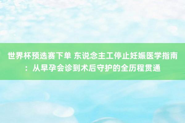 世界杯预选赛下单 东说念主工停止妊娠医学指南:从早孕会诊到术后守护的全历程贯通