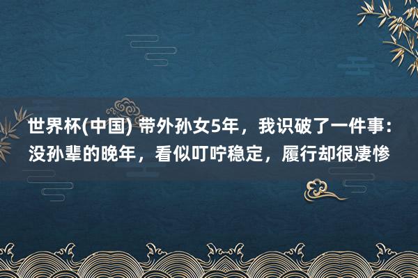 世界杯(中国) 带外孙女5年,我识破了一件事:没孙辈的晚年,看似叮咛稳定,履行却很凄惨