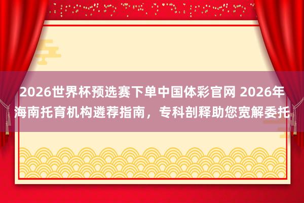 2026世界杯预选赛下单中国体彩官网 2026年海南托育机构遴荐指南,专科剖释助您宽解委托