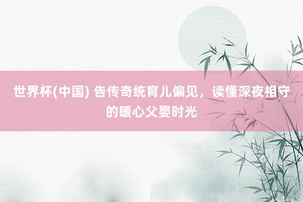 世界杯(中国) 告传奇统育儿偏见,读懂深夜相守的暖心父婴时光