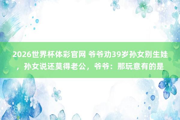 2026世界杯体彩官网 爷爷劝39岁孙女别生娃,孙女说还莫得老公,爷爷:那玩意有的是
