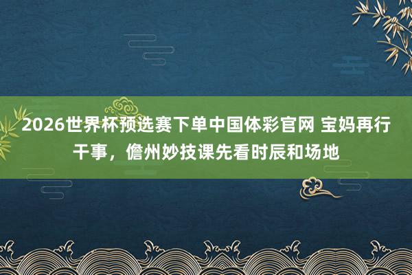 2026世界杯预选赛下单中国体彩官网 宝妈再行干事,儋州妙技课先看时辰和场地