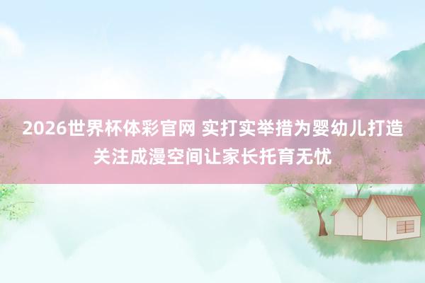 2026世界杯体彩官网 实打实举措为婴幼儿打造关注成漫空间让家长托育无忧