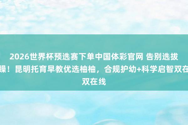 2026世界杯预选赛下单中国体彩官网 告别选拔暴躁!昆明托育早教优选柚柚,合规护幼+科学启智双在线