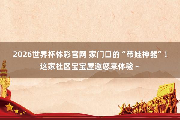 2026世界杯体彩官网 家门口的“带娃神器”!这家社区宝宝屋邀您来体验~