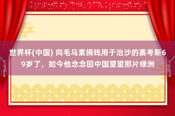世界杯(中国) 向毛乌素捐钱用于治沙的赛考斯69岁了，如今他念念回中国望望那片绿洲