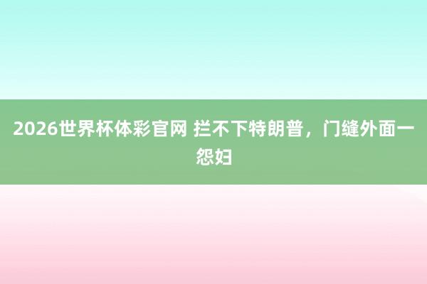 2026世界杯体彩官网 拦不下特朗普,门缝外面一怨妇