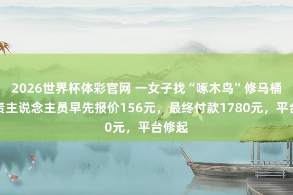2026世界杯体彩官网 一女子找“啄木鸟”修马桶,职责主说念主员早先报价156元,最终付款1780元,平台修起