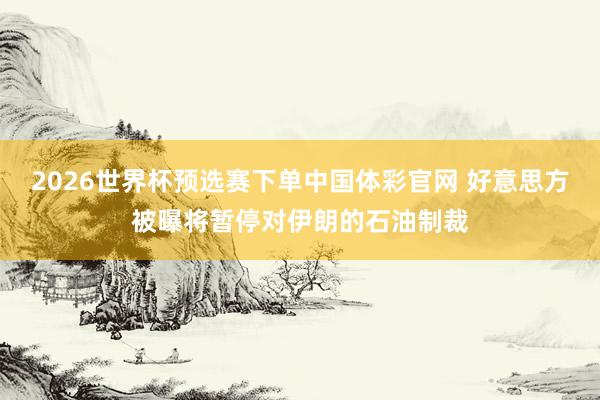 2026世界杯预选赛下单中国体彩官网 好意思方被曝将暂停对伊朗的石油制裁