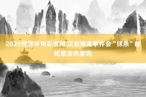 2026世界杯体彩官网 汉坦病毒事件会“抹杀”邮轮旅游热度吗