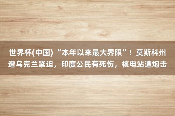 世界杯(中国) “本年以来最大界限”！莫斯科州遭乌克兰紧迫，印度公民有死伤，核电站遭炮击