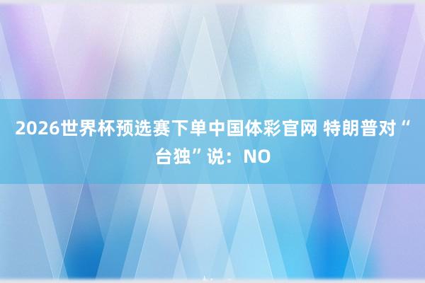 2026世界杯预选赛下单中国体彩官网 特朗普对“台独”说:NO