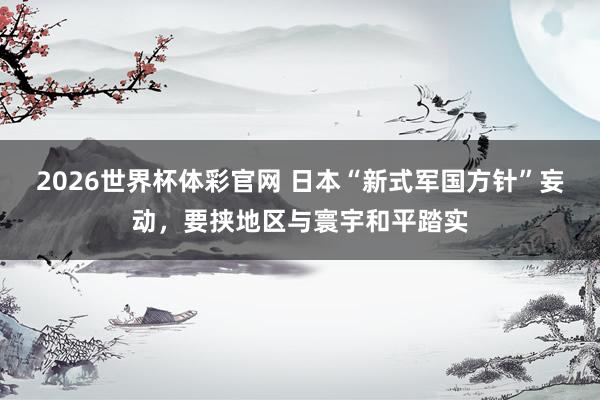 2026世界杯体彩官网 日本“新式军国方针”妄动，要挟地区与寰宇和平踏实