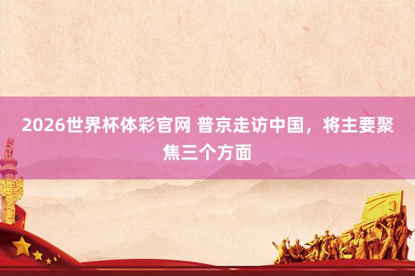 2026世界杯体彩官网 普京走访中国,将主要聚焦三个方面