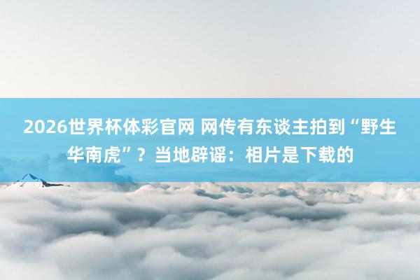 2026世界杯体彩官网 网传有东谈主拍到“野生华南虎”?当地辟谣:相片是下载的