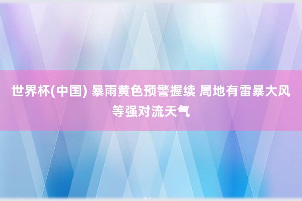 世界杯(中国) 暴雨黄色预警握续 局地有雷暴大风等强对流天气