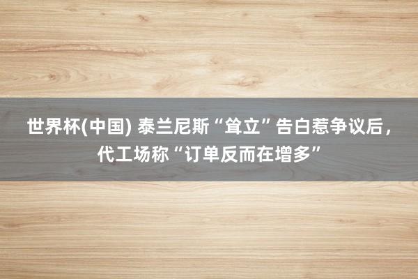 世界杯(中国) 泰兰尼斯“耸立”告白惹争议后,代工场称“订单反而在增多”