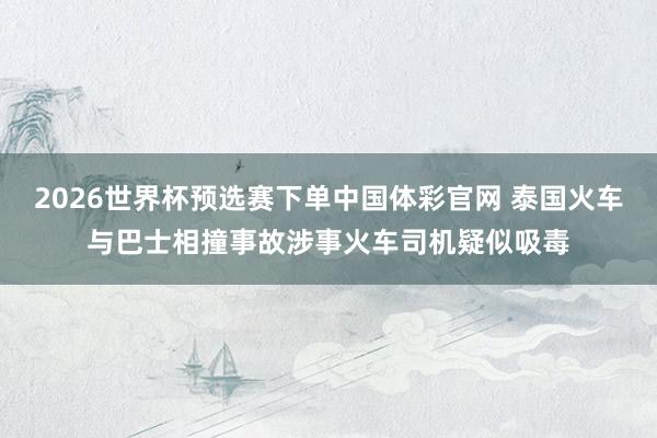 2026世界杯预选赛下单中国体彩官网 泰国火车与巴士相撞事故涉事火车司机疑似吸毒