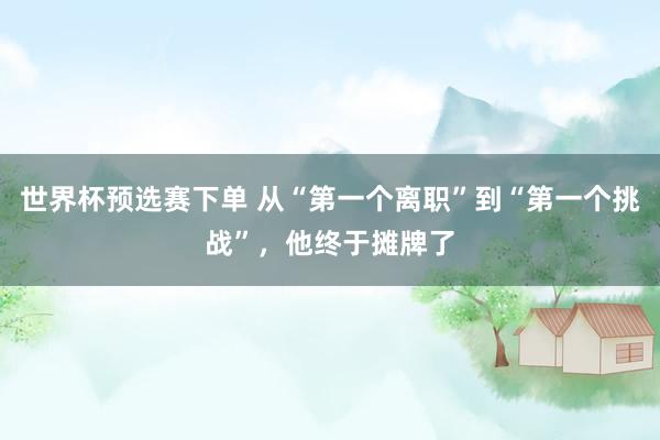 世界杯预选赛下单 从“第一个离职”到“第一个挑战”,他终于摊牌了