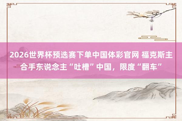 2026世界杯预选赛下单中国体彩官网 福克斯主合手东说念主“吐槽”中国,限度“翻车”