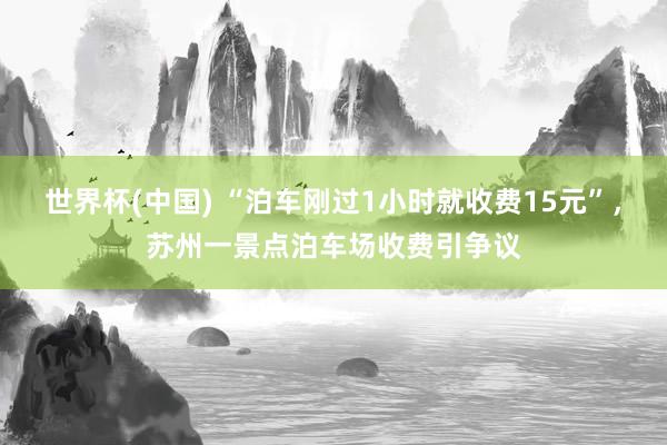 世界杯(中国) “泊车刚过1小时就收费15元”,苏州一景点泊车场收费引争议