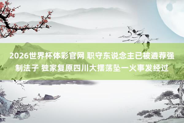 2026世界杯体彩官网 职守东说念主已被遴荐强制法子 独家复原四川大摆荡坠一火事发经过