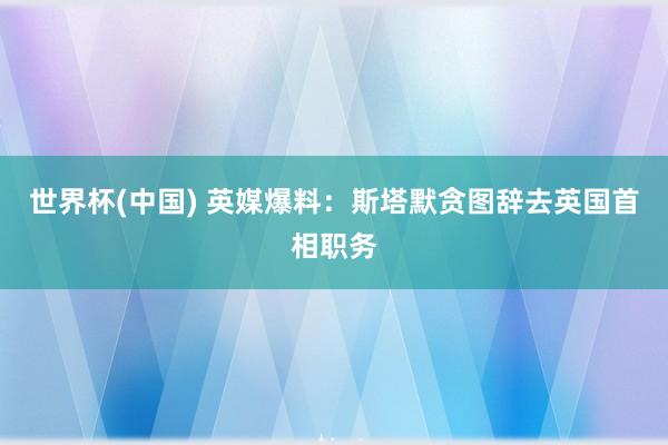 世界杯(中国) 英媒爆料：斯塔默贪图辞去英国首相职务