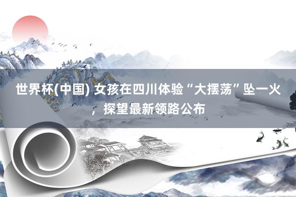 世界杯(中国) 女孩在四川体验“大摆荡”坠一火,探望最新领路公布