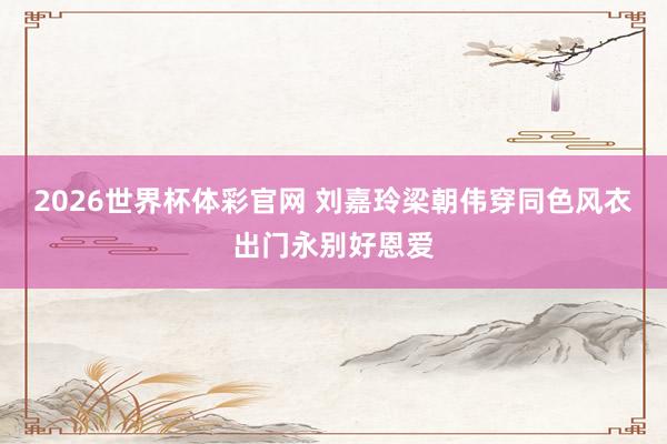 2026世界杯体彩官网 刘嘉玲梁朝伟穿同色风衣出门永别好恩爱