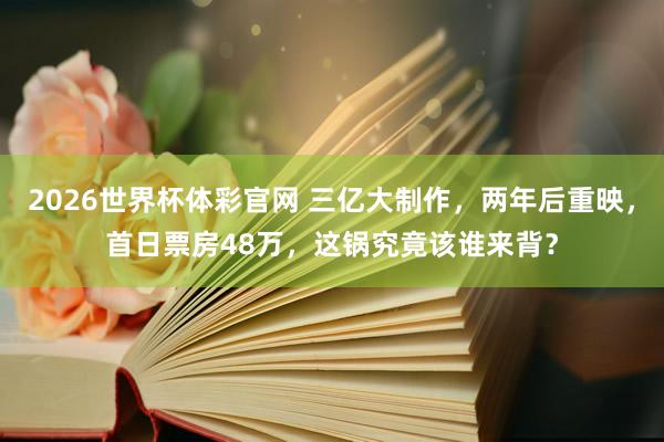 2026世界杯体彩官网 三亿大制作,两年后重映,首日票房48万,这锅究竟该谁来背?