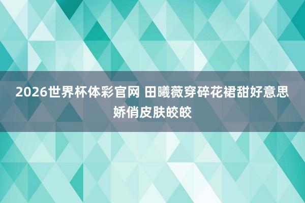 2026世界杯体彩官网 田曦薇穿碎花裙甜好意思娇俏皮肤皎皎