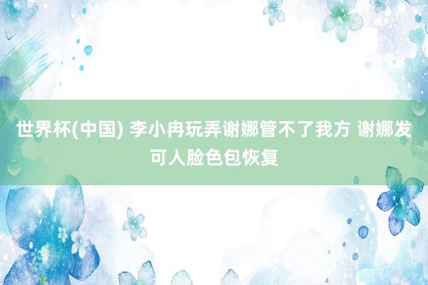 世界杯(中国) 李小冉玩弄谢娜管不了我方 谢娜发可人脸色包恢复