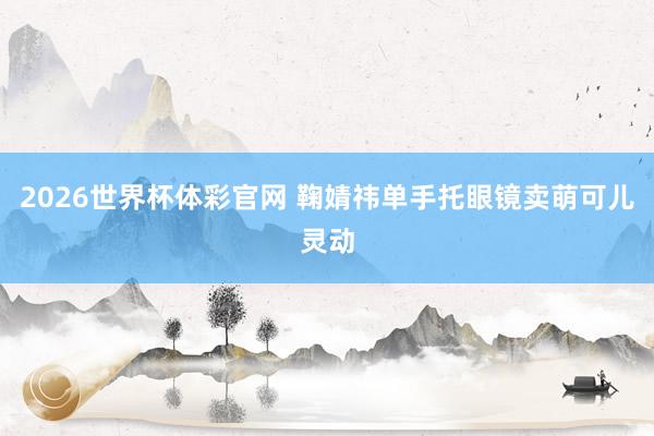 2026世界杯体彩官网 鞠婧祎单手托眼镜卖萌可儿灵动