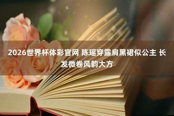 2026世界杯体彩官网 陈瑶穿露肩黑裙似公主 长发微卷风韵大方