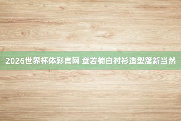 2026世界杯体彩官网 章若楠白衬衫造型簇新当然