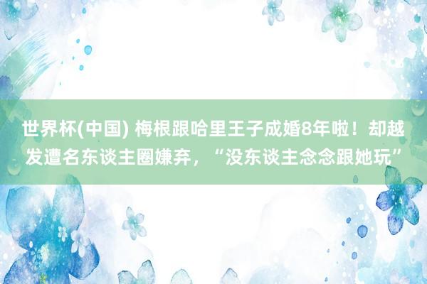 世界杯(中国) 梅根跟哈里王子成婚8年啦!却越发遭名东谈主圈嫌弃,“没东谈主念念跟她玩”