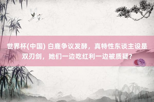 世界杯(中国) 白鹿争议发酵,真特性东谈主设是双刃剑,她们一边吃红利一边被质疑?