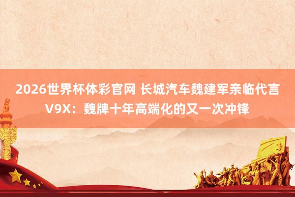 2026世界杯体彩官网 长城汽车魏建军亲临代言V9X:魏牌十年高端化的又一次冲锋