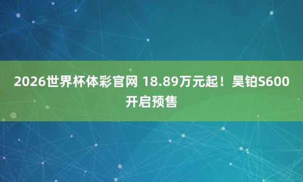 2026世界杯体彩官网 18.89万元起!昊铂S600开启预售
