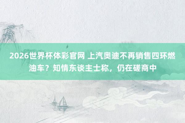 2026世界杯体彩官网 上汽奥迪不再销售四环燃油车?知情东谈主士称,仍在磋商中