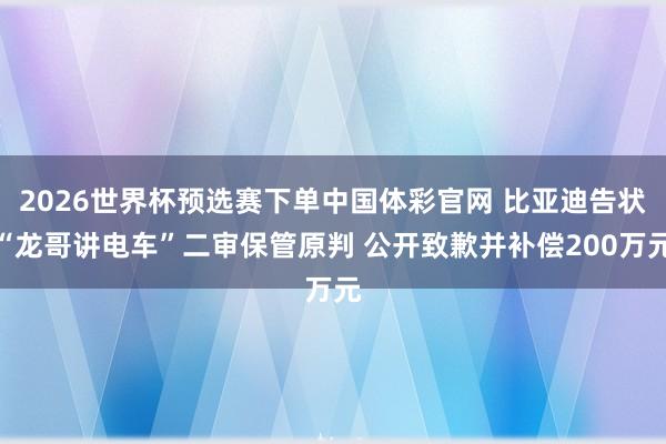2026世界杯预选赛下单中国体彩官网 比亚迪告状“龙哥讲电车”二审保管原判 公开致歉并补偿200万元