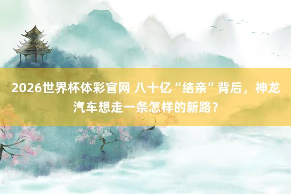 2026世界杯体彩官网 八十亿“结亲”背后,神龙汽车想走一条怎样的新路?