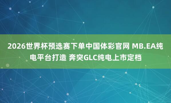 2026世界杯预选赛下单中国体彩官网 MB.EA纯电平台打造 奔突GLC纯电上市定档