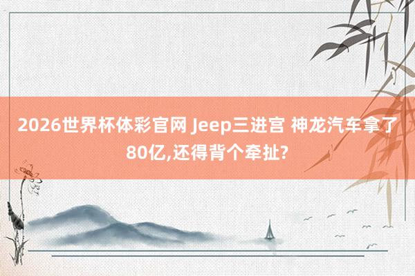 2026世界杯体彩官网 Jeep三进宫 神龙汽车拿了80亿,还得背个牵扯?