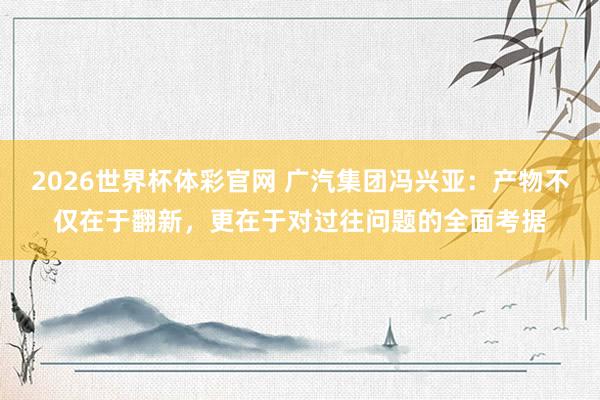 2026世界杯体彩官网 广汽集团冯兴亚:产物不仅在于翻新,更在于对过往问题的全面考据