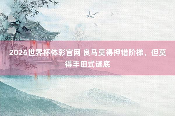 2026世界杯体彩官网 良马莫得押错阶梯,但莫得丰田式谜底