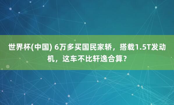 世界杯(中国) 6万多买国民家轿,搭载1.5T发动机,这车不比轩逸合算?