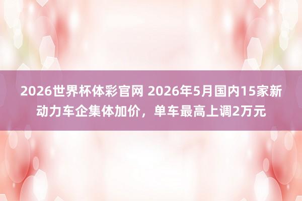 2026世界杯体彩官网 2026年5月国内15家新动力车企集体加价,单车最高上调2万元