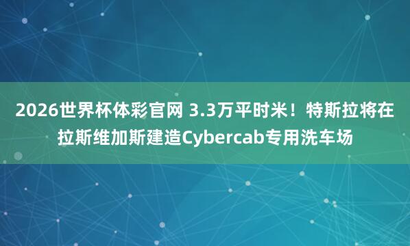 2026世界杯体彩官网 3.3万平时米!特斯拉将在拉斯维加斯建造Cybercab专用洗车场